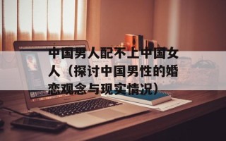 中国男人配不上中国女人（探讨中国男性的婚恋观念与现实情况）