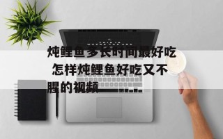 炖鲤鱼多长时间最好吃 怎样炖鲤鱼好吃又不腥的视频