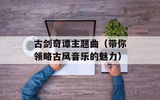 古剑奇谭主题曲（带你领略古风音乐的魅力）