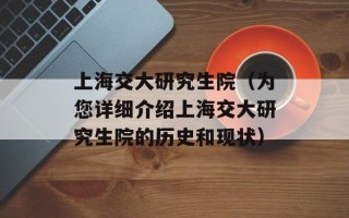 上海交大研究生院（为您详细介绍上海交大研究生院的历史和现状）