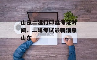 山东二建打印准考证时间，二建考试最新消息山东