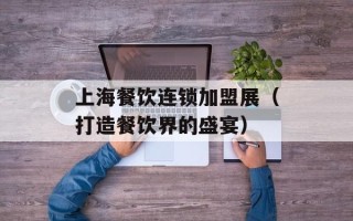 上海餐饮连锁加盟展（打造餐饮界的盛宴）
