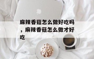 麻辣香菇怎么做好吃吗，麻辣香菇怎么做才好吃