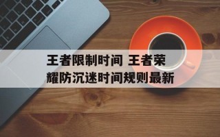 王者限制时间 王者荣耀防沉迷时间规则最新