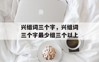 兴组词三个字，兴组词三个字最少组三个以上