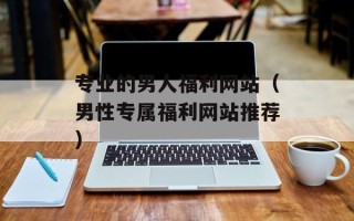 专业的男人福利网站（男性专属福利网站推荐）