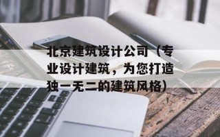北京建筑设计公司（专业设计建筑，为您打造独一无二的建筑风格）