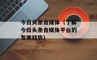 今日头条自媒体（了解今日头条自媒体平台的发展趋势）