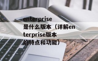 enterprise是什么版本（详解enterprise版本的特点和功能）