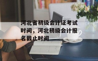 河北省初级会计证考试时间，河北初级会计报名截止时间