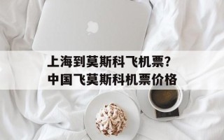 上海到莫斯科飞机票？中国飞莫斯科机票价格