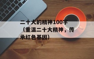 二十大的精神100字（重温二十大精神，传承红色基因）