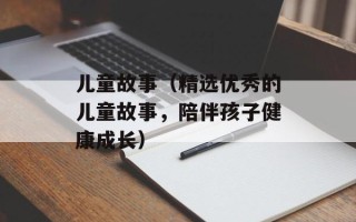 儿童故事（精选优秀的儿童故事，陪伴孩子健康成长）