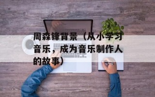 周森锋背景（从小学习音乐，成为音乐制作人的故事）