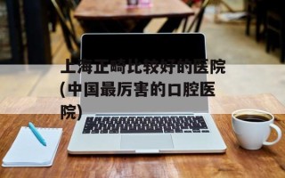 上海正畸比较好的医院(中国最厉害的口腔医院)