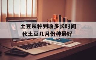 土豆从种到收多长时间 秋土豆几月份种最好
