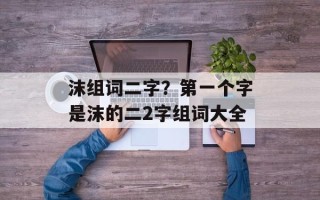 沫组词二字？第一个字是沫的二2字组词大全