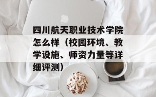 四川航天职业技术学院怎么样（校园环境、教学设施、师资力量等详细评测）