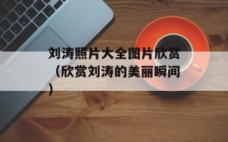 刘涛照片大全图片欣赏（欣赏刘涛的美丽瞬间）