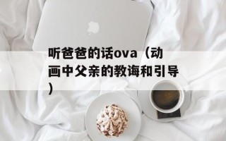 听爸爸的话ova（动画中父亲的教诲和引导）