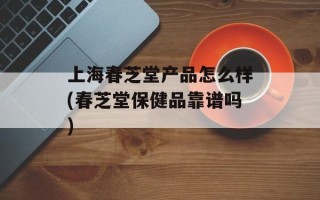 上海春芝堂产品怎么样(春芝堂保健品靠谱吗)