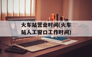 火车站营业时间(火车站人工窗口工作时间)