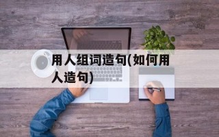 用人组词造句(如何用人造句)