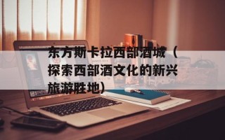 东方斯卡拉西部酒城（探索西部酒文化的新兴旅游胜地）