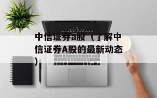 中信证券a股（了解中信证券A股的最新动态）