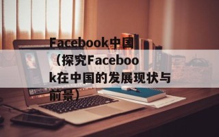 Facebook中国（探究Facebook在中国的发展现状与前景）