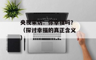 央视采访：你幸福吗？（探讨幸福的真正含义）