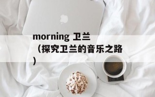 morning 卫兰（探究卫兰的音乐之路）