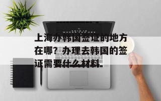 上海办韩国签证的地方在哪？办理去韩国的签证需要什么材料