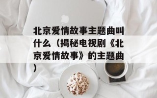 北京爱情故事主题曲叫什么（揭秘电视剧《北京爱情故事》的主题曲）