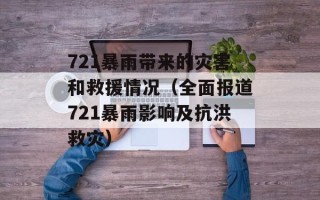 721暴雨带来的灾害和救援情况（全面报道721暴雨影响及抗洪救灾）