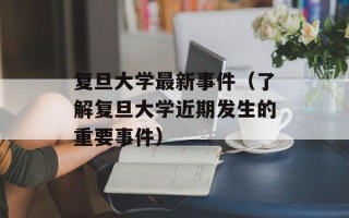 复旦大学最新事件（了解复旦大学近期发生的重要事件）