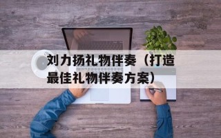 刘力扬礼物伴奏（打造最佳礼物伴奏方案）