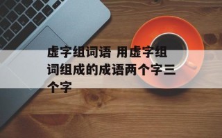虚字组词语 用虚字组词组成的成语两个字三个字