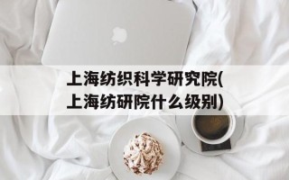 上海纺织科学研究院(上海纺研院什么级别)