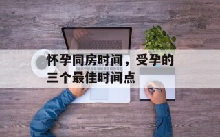 怀孕同房时间，受孕的三个最佳时间点