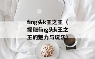 fing头k王之王（探秘fing头k王之王的魅力与玩法）