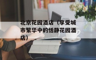 北京花园酒店（享受城市繁华中的恬静花园酒店）