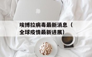 埃博拉病毒最新消息（全球疫情最新进展）