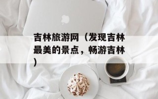 吉林旅游网（发现吉林最美的景点，畅游吉林）