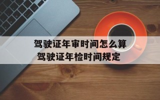 驾驶证年审时间怎么算 驾驶证年检时间规定