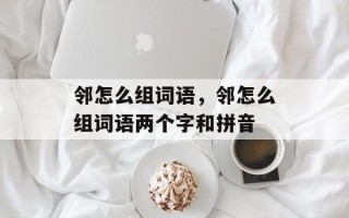 邻怎么组词语，邻怎么组词语两个字和拼音