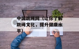 中国跳绳网（让你了解跳绳文化，提升健康水平）
