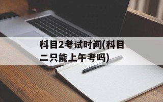 科目2考试时间(科目二只能上午考吗)