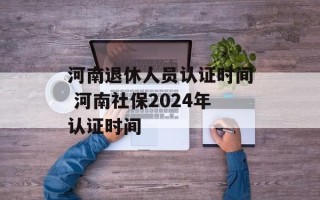 河南退休人员认证时间 河南社保2024年认证时间