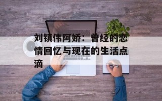 刘镇伟阿娇：曾经的恋情回忆与现在的生活点滴